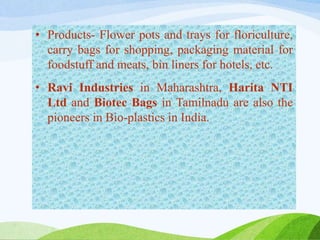 • Products- Flower pots and trays for floriculture,
carry bags for shopping, packaging material for
foodstuff and meats, bin liners for hotels, etc.
• Ravi Industries in Maharashtra, Harita NTI
Ltd and Biotec Bags in Tamilnadu are also the
pioneers in Bio-plastics in India.
 