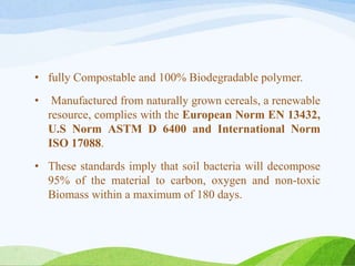 • fully Compostable and 100% Biodegradable polymer.
• Manufactured from naturally grown cereals, a renewable
resource, complies with the European Norm EN 13432,
U.S Norm ASTM D 6400 and International Norm
ISO 17088.
• These standards imply that soil bacteria will decompose
95% of the material to carbon, oxygen and non-toxic
Biomass within a maximum of 180 days.
 