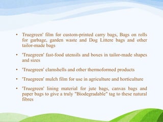 • Truegreen' film for custom-printed carry bags, Bags on rolls
for garbage, garden waste and Dog Littere bags and other
tailor-made bags
• 'Truegreen' fast-food utensils and boxes in tailor-made shapes
and sizes
• 'Truegreen' clamshells and other thermoformed products
• 'Truegreen' mulch film for use in agriculture and horticulture
• 'Truegreen' lining material for jute bags, canvas bags and
paper bags to give a truly "Biodegradable" tag to these natural
fibres
 