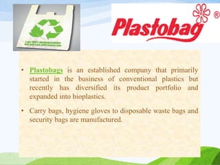 • Plastobags is an established company that primarily
started in the business of conventional plastics but
recently has diversified its product portfolio and
expanded into bioplastics.
• Carry bags, hygiene gloves to disposable waste bags and
security bags are manufactured.
 