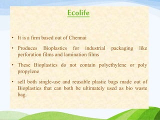 Ecolife
• It is a firm based out of Chennai
• Produces Bioplastics for industrial packaging like
perforation films and lamination films
• These Bioplastics do not contain polyethylene or poly
propylene
• sell both single-use and reusable plastic bags made out of
Bioplastics that can both be ultimately used as bio waste
bag.
 