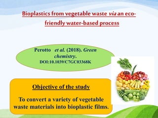 Bioplastics from vegetable waste viaan eco-
friendly water-basedprocess
Perotto et al. (2018). Green
chemistry.
DOI:10.1039/C7GC03368K
Objective of the study
To convert a variety of vegetable
waste materials into bioplastic films.
 
