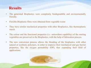 Results
• The generated Bioplastics were completely biodegradable and environmentally
friendly.
• Flexible Bioplastic films were obtained from vegetable waste
• They have similar mechanical properties with other Bioplastics, like thermoplastic
starch
• The colour and the functional properties (i.e. antioxidant capability) of the starting
vegetables are preserved in the Bioplastics, with the help of fabrication process.
• The new conversion process allows the blending of the bioplastics with other
natural or synthetic polymers, in order to improve their mechanical and gas barrier
properties, like the oxygen permability (OP), thus expanding their field of
applications.
 