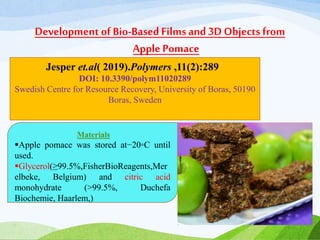 Development of Bio-BasedFilmsand 3D Objects from
Apple Pomace
Jesper et.al( 2019).Polymers ,11(2):289
DOI: 10.3390/polym11020289
Swedish Centre for Resource Recovery, University of Boras, 50190
Boras, Sweden
Materials
Apple pomace was stored at−20◦C until
used.
Glycerol(≥99.5%,FisherBioReagents,Mer
elbeke, Belgium) and citric acid
monohydrate (>99.5%, Duchefa
Biochemie, Haarlem,)
 