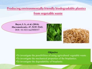Producing environmentallyfriendlybiodegradable plastics
from vegetable waste
Bayer, I. S., et al. (2014).
Macromolecules. 47, 5135−5143.
DOI: 10.1021/ma5008557
Objecive
•To investigate the possibilities of using agricultural vegetable waste .
•To investigate the mechanical properties of the bioplastics.
•To investigate the degradability of bioplastic.
 