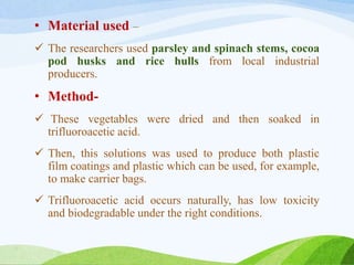 • Material used –
 The researchers used parsley and spinach stems, cocoa
pod husks and rice hulls from local industrial
producers.
• Method-
 These vegetables were dried and then soaked in
trifluoroacetic acid.
 Then, this solutions was used to produce both plastic
film coatings and plastic which can be used, for example,
to make carrier bags.
 Trifluoroacetic acid occurs naturally, has low toxicity
and biodegradable under the right conditions.
 