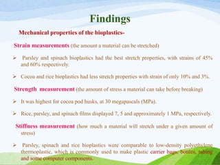 Findings
Mechanical properties of the bioplastics-
Strain measurements (the amount a material can be stretched)
 Parsley and spinach bioplastics had the best stretch properties, with strains of 45%
and 60% respectively.
 Cocoa and rice bioplastics had less stretch properties with strain of only 10% and 3%.
Strength measurement (the amount of stress a material can take before breaking)
 It was highest for cocoa pod husks, at 30 megapascals (MPa).
 Rice, parsley, and spinach films displayed 7, 5 and approximately 1 MPa, respectively.
Stiffness measurement (how much a material will stretch under a given amount of
stress)
 Parsley, spinach and rice bioplastics were comparable to low-density polyethylene
thermoplastic, which is commonly used to make plastic carrier bags, bottles, tubing
and some computer components.
 