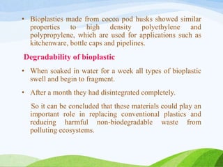 • Bioplastics made from cocoa pod husks showed similar
properties to high density polyethylene and
polypropylene, which are used for applications such as
kitchenware, bottle caps and pipelines.
Degradability of bioplastic
• When soaked in water for a week all types of bioplastic
swell and begin to fragment.
• After a month they had disintegrated completely.
So it can be concluded that these materials could play an
important role in replacing conventional plastics and
reducing harmful non-biodegradable waste from
polluting ecosystems.
 
