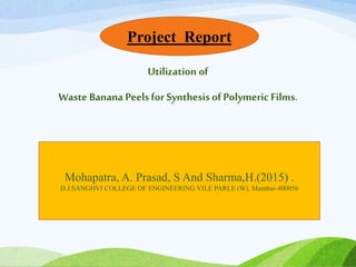 Utilization of
Waste Banana Peels for Synthesis of Polymeric Films.
Mohapatra, A. Prasad, S And Sharma,H.(2015) .
D.J.SANGHVI COLLEGE OF ENGINEERING VILE PARLE (W), Mumbai-400056
Project Report
 