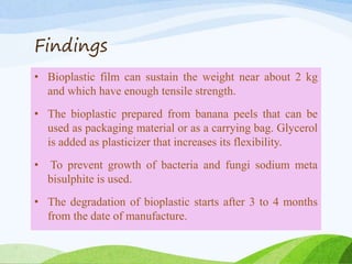 Findings
• Bioplastic film can sustain the weight near about 2 kg
and which have enough tensile strength.
• The bioplastic prepared from banana peels that can be
used as packaging material or as a carrying bag. Glycerol
is added as plasticizer that increases its flexibility.
• To prevent growth of bacteria and fungi sodium meta
bisulphite is used.
• The degradation of bioplastic starts after 3 to 4 months
from the date of manufacture.
 