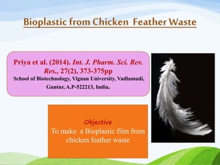 Bioplastic fromChicken Feather Waste
Priya et al. (2014). Int. J. Pharm. Sci. Rev.
Res., 27(2), 373-375pp
School of Biotechnology, Vignan University, Vadlamudi,
Guntur, A.P-522213, India.
Objective
To make a Bioplastic film from
chicken feather waste
 