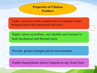 Feather are rich in keratin, a tough protein as compared to other
biological sources like plant proteins and starch
Highly micro crystalline, very durable and resistant to
both mechanical and thermal stress
Provide greater strength and are tear-resistant
Feather-based plastic doesn’t depend on any fossil fuels
Properties of Chicken
Feathers
 