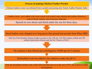 Pour the precipitate mixture onto a Petri dish and then leave it to dry out at 50°C for an hour to make
the bioplastic
Hydrochloric acid was added to the solution to make the pH 4.2.
The solution is then filtered and centrifuged at 10,000 rpm for 5 minutes
Dried feathers were chopped in to long pieces then ground into powder form Wiley Mill.
Add 5g of the blended chicken feather powder to the 100 mL of 0.5M sodium sulfide and 2M
sodium hydroxide solution and stir for 2 hours at 30o C.
Feathers waste was washed with water mixed with neutral soap solution and sodium chlorite to
remove blood, manure and extraneous materials.
Spread on iron sheets and dried under the sun for three days.
Process of making Chicken Feather Powder
Chicken feathers waste was obtained from a poultry processing unit, Tenali, Andhra Pradesh, India
 
