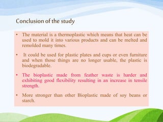 Conclusionof the study
• The material is a thermoplastic which means that heat can be
used to mold it into various products and can be melted and
remolded many times.
• It could be used for plastic plates and cups or even furniture
and when those things are no longer usable, the plastic is
biodegradable.
• The bioplastic made from feather waste is harder and
exhibiting good flexibility resulting in an increase in tensile
strength.
• More stronger than other Bioplastic made of soy beans or
starch.
 