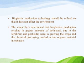 • Bioplastic production technology should be refined so
that it does not affect the environment
• The researchers determined that bioplastics production
resulted in greater amounts of pollutants, due to the
fertilizers and pesticides used in growing the crops and
the chemical processing needed to turn organic material
into plastic.
 