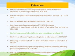 References
• http://scitechconnect.elsevier.com/wpcontent/uploads/2016/10/Commercial
applications-of-bioplastics.pdf retrieved on 10-04 2019
• http://www.keyplastics.ie/6-common-applications-bioplastics/ retrieved on 11-04
2019
• https://en.wikipedia.org/wiki/Bioplastic retrieved on 11-04 2019
• https://www.researchgate.net/publication/272351686_Bioplastics-
_utilization_of_waste_banana_peels_for_synthesis_of_polymeric_films retrieved on
12-04 2019
• http://www.truegreen.in/index.php?option=com_content&view=article&id=60
• http://www.ecoideaz.com/expert-corner/bioplastics-in-india retrieved on 12-04 2019
• https://blogs.ei.columbia.edu/2017/12/13/the-truth-about-bioplastics/ retrieved on 15-
04 2019
• http://www.ecoideaz.com/expert-corner/pioneering-bioplastic-companies-india-bring-
positive-change retrieved on 15-04 2019
• https://phys.org/news/2013-09-biodegradable-cabinet-approach-sustainability.html
retrieved on 15-04 2019
 