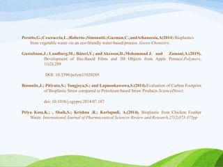 Perotto,G.;Ceseracciu,L.;Roberto.;Simonutti.;Guzman,C.;andAthanassia,A(2014).Bioplastics
from vegetable waste via an eco-friendly water-based process .Green Chemistry.
Gustafsson,J.; Landberg,M.; Bátori,V.; and Akesson,D.;Mohammad J. and Zamani,A.(2019).
Development of Bio-Based Films and 3D Objects from Apple Pomace.Polymers,
11(2):289
DOI: 10.3390/polym11020289
Boonnite,J.; Pitivuta,S.; Tongjoya,S.; and Lapnonkawowa,S.(2014).Evaluation of Carbon Footprint
of Bioplastic Straw compared to Petroleum based Straw Products.ScienceDirect.
doi: 10.1016/j.egypro.2014.07.187
Priya Kota,K.; , Shaik,S.; Krishna .R.; Karlapudi, A.(2014). Bioplastic from Chicken Feather
Waste. International Journal of Pharmaceutical Sciences Review and Research,27(2)373-375pp
 
