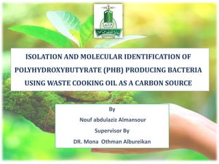 By
Nouf abdulaziz Almansour
Supervisor By
DR. Mona Othman Albureikan
ISOLATION	AND	MOLECULAR	IDENTIFICATION	OF	
POLYHYDROXYBUTYRATE	(PHB)	PRODUCING	BACTERIA	
USING	WASTE	COOKING	OIL	AS	A	CARBON	SOURCE
 