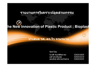 รายงานการวิเคราะหอตสาหกรรม
                           ุ


The New Innovation of Plastic Product ; Bioplastic


             นําเสนอ รศ. ดร.ไว จามรมาน
                     รศ. ดร.


                         จัดทําโดย
                         วิภาสิริ จันทรสิริสถาพร   5302010029
                         มยุรี ประเทืองสุข          5302010219
                         สธนพัทธ ตรีธารธนไพศาล     5302010243
 