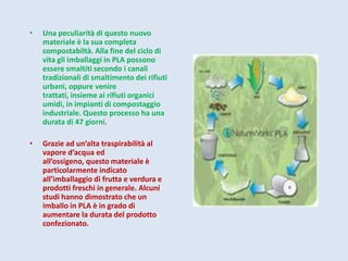 •   Una peculiarità di questo nuovo
    materiale è la sua completa
    compostabiltà. Alla fine del ciclo di
    vita gli imballaggi in PLA possono
    essere smaltiti secondo i canali
    tradizionali di smaltimento dei rifiuti
    urbani, oppure venire
    trattati, insieme ai rifiuti organici
    umidi, in impianti di compostaggio
    industriale. Questo processo ha una
    durata di 47 giorni.

•   Grazie ad un’alta traspirabilità al
    vapore d’acqua ed
    all’ossigeno, questo materiale è
    particolarmente indicato
    all’imballaggio di frutta e verdura e
    prodotti freschi in generale. Alcuni
    studi hanno dimostrato che un
    imballo in PLA è in grado di
    aumentare la durata del prodotto
    confezionato.
 