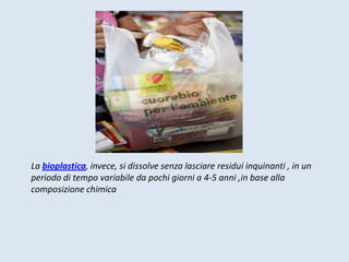La bioplastica, invece, si dissolve senza lasciare residui inquinanti , in un
periodo di tempo variabile da pochi giorni a 4-5 anni ,in base alla
composizione chimica
 