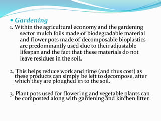  Gardening
1. Within the agricultural economy and the gardening
sector mulch foils made of biodegradable material
and flower pots made of decomposable bioplastics
are predominantly used due to their adjustable
lifespan and the fact that these materials do not
leave residues in the soil.
2. This helps reduce work and time (and thus cost) as
these products can simply be left to decompose, after
which they are ploughed in to the soil.
3. Plant pots used for flowering and vegetable plants can
be composted along with gardening and kitchen litter.
 