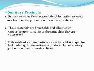  Sanitary Products
1. Due to their specific characteristics, bioplastics are used
as a basis for the production of sanitary products.
2. These materials are breathable and allow water
vapour to permeate, but at the same time they are
waterproof.
3. Foils made of soft bioplastic are already used as diaper foil,
bed underlay, for incontinence products, ladies sanitary
products and as disposable gloves.
 
