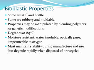 Bioplastic Properties
 Some are stiff and brittle.
 Some are rubbery and moldable.
 Properties may be manipulated by blending polymers
or genetic modifications.
 Degrades at 185°C.
 Moisture resistant, water insoluble, optically pure,
impermeable to oxygen.
 Must maintain stability during manufacture and use
but degrade rapidly when disposed of or recycled.
 