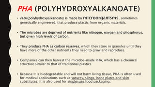 PHA (POLYHYDROXYALKANOATE)
• PHA (polyhydroxyalkanoate) is made by microorganisms, sometimes
genetically engineered, that produce plastic from organic materials.
• The microbes are deprived of nutrients like nitrogen, oxygen and phosphorus,
but given high levels of carbon.
• They produce PHA as carbon reserves, which they store in granules until they
have more of the other nutrients they need to grow and reproduce.
• Companies can then harvest the microbe-made PHA, which has a chemical
structure similar to that of traditional plastics.
• Because it is biodegradable and will not harm living tissue, PHA is often used
for medical applications such as sutures, slings, bone plates and skin
substitutes; it is also used for single-use food packaging.Jaydip Paradava
 
