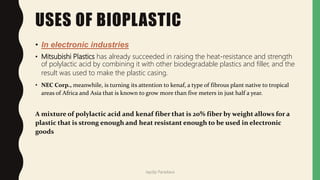 USES OF BIOPLASTIC
• In electronic industries
• Mitsubishi Plastics has already succeeded in raising the heat-resistance and strength
of polylactic acid by combining it with other biodegradable plastics and filler, and the
result was used to make the plastic casing.
• NEC Corp., meanwhile, is turning its attention to kenaf, a type of fibrous plant native to tropical
areas of Africa and Asia that is known to grow more than five meters in just half a year.
A mixture of polylactic acid and kenaf fiber that is 20% fiber by weight allows for a
plastic that is strong enough and heat resistant enough to be used in electronic
goods
Jaydip Paradava
 