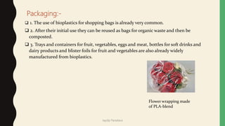 Packaging:-
 1. The use of bioplastics for shopping bags is already very common.
 2. After their initial use they can be reused as bags for organic waste and then be
composted.
 3. Trays and containers for fruit, vegetables, eggs and meat, bottles for soft drinks and
dairy products and blister foils for fruit and vegetables are also already widely
manufactured from bioplastics.
Flower wrapping made
of PLA-blend
Jaydip Paradava
 