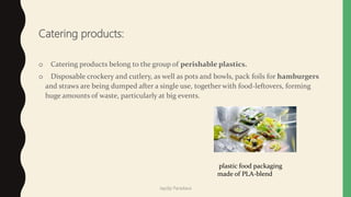 Catering products:
o Catering products belong to the group of perishable plastics.
o Disposable crockery and cutlery, as well as pots and bowls, pack foils for hamburgers
and straws are being dumped after a single use, together with food-leftovers, forming
huge amounts of waste, particularly at big events.
plastic food packaging
made of PLA-blend
Jaydip Paradava
 