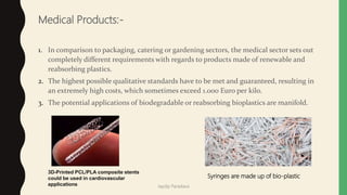 Medical Products:-
1. In comparison to packaging, catering or gardening sectors, the medical sector sets out
completely different requirements with regards to products made of renewable and
reabsorbing plastics.
2. The highest possible qualitative standards have to be met and guaranteed, resulting in
an extremely high costs, which sometimes exceed 1.000 Euro per kilo.
3. The potential applications of biodegradable or reabsorbing bioplastics are manifold.
3D-Printed PCL/PLA composite stents
could be used in cardiovascular
applications
Syringes are made up of bio-plastic
Jaydip Paradava
 