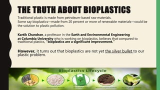 THE TRUTH ABOUT BIOPLASTICS
Traditional plastic is made from petroleum-based raw materials.
Some say bioplastics—made from 20 percent or more of renewable materials—could be
the solution to plastic pollution.
Kartik Chandran, a professor in the Earth and Environmental Engineering
at Columbia University who is working on bioplastics, believes that compared to
traditional plastics, “bioplastics are a significant improvement.”
However, it turns out that bioplastics are not yet the silver bullet to our
plastic problem.
Jaydip Paradava
 