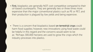 • First, bioplastics are generally NOT cost-competitive compared to their
oil-based counterparts. They are generally two or three times more
expensive than the major conventional plastics such as PE or PET, and
their production is plagued by low yields and being expensive.
• There is a concern that bioplastics based on terrestrial crops could
harm food supplies; however, new innovations using food waste could
be helpful in this regard and the concerns would seem to be
as: ‘Perhaps 300,000 hectares are used to grow the crops which the
industry processes into plastics.
Jaydip Paradava
 