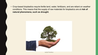 • Crop-based bioplastics require fertile land, water, fertilizers, and are reliant on weather
conditions. This means that the supply of raw materials for bioplastics are at risk of
natural phenomena, such as drought.
Jaydip Paradava
 