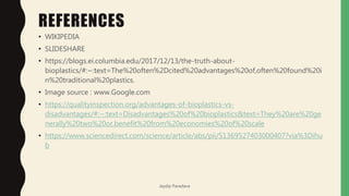 REFERENCES
• WIKIPEDIA
• SLIDESHARE
• https://blogs.ei.columbia.edu/2017/12/13/the-truth-about-
bioplastics/#:~:text=The%20often%2Dcited%20advantages%20of,often%20found%20i
n%20traditional%20plastics.
• Image source : www.Google.com
• https://qualityinspection.org/advantages-of-bioplastics-vs-
disadvantages/#:~:text=Disadvantages%20of%20bioplastics&text=They%20are%20ge
nerally%20two%20or,benefit%20from%20economies%20of%20scale
• https://www.sciencedirect.com/science/article/abs/pii/S1369527403000407?via%3Dihu
b
Jaydip Paradava
 