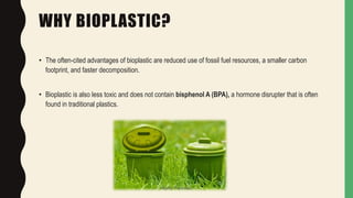 WHY BIOPLASTIC?
• The often-cited advantages of bioplastic are reduced use of fossil fuel resources, a smaller carbon
footprint, and faster decomposition.
• Bioplastic is also less toxic and does not contain bisphenol A (BPA), a hormone disrupter that is often
found in traditional plastics.
Jaydip Paradava
 