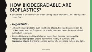 HOW BIODEGRADABLE ARE
BIOPLASTICS?
• Since there is often confusion when talking about bioplastics, let’s clarify some
terms first.
• Degradable –
• All plastic is degradable, even traditional plastic, but just because it can be
broken down into tiny fragments or powder does not mean the materials will
ever return to nature.
• Some additives to traditional plastics make them degrade more quickly.
Photodegradable plastic breaks down more readily in sunlight; oxo-
degradable plastic disintegrates more quickly when exposed to heat and light.
Jaydip Paradava
 