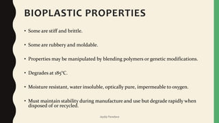 BIOPLASTIC PROPERTIES
• Some are stiff and brittle.
• Some are rubbery and moldable.
• Properties may be manipulated by blending polymers or genetic modifications.
• Degrades at 185°C.
• Moisture resistant, water insoluble, optically pure, impermeable to oxygen.
• Must maintain stability during manufacture and use but degrade rapidly when
disposed of or recycled.
Jaydip Paradava
 