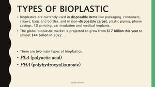 TYPES OF BIOPLASTIC
• Bioplastics are currently used in disposable items like packaging, containers,
straws, bags and bottles, and in non-disposable carpet, plastic piping, phone
casings, 3D printing, car insulation and medical implants.
• The global bioplastic market is projected to grow from $17 billion this year to
almost $44 billion in 2022.
• There are two main types of bioplastics.
• PLA (polyactic acid)
• PHA (polyhydroxyalkanoate)
Jaydip Paradava
 