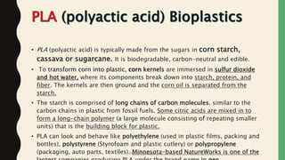 • PLA (polyactic acid) is typically made from the sugars in corn starch,
cassava or sugarcane. It is biodegradable, carbon-neutral and edible.
• To transform corn into plastic, corn kernels are immersed in sulfur dioxide
and hot water, where its components break down into starch, protein, and
fiber. The kernels are then ground and the corn oil is separated from the
starch.
• The starch is comprised of long chains of carbon molecules, similar to the
carbon chains in plastic from fossil fuels. Some citric acids are mixed in to
form a long-chain polymer (a large molecule consisting of repeating smaller
units) that is the building block for plastic.
• PLA can look and behave like polyethylene (used in plastic films, packing and
bottles), polystyrene (Styrofoam and plastic cutlery) or polypropylene
(packaging, auto parts, textiles). Minnesota-based NatureWorks is one of theJaydip Paradava
 
