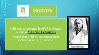 DISCOVERY:-
PHB was discovered in 1925 by French
scientist Maurice Lemoigne.
Found that PHB as the intracellular
inclusionsin many bacteria.
 