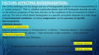 FACTORS AFFECTING BIODEGRADATION:-
One of the challenges for the design and use of biodegradable plastics is that biodegradability is
a "system property". That is, whether a particular plastic item will biodegrade depends not only
on the intrinsic properties of the item, but also on the conditions in the environment in which it
ends up. The rate at which plastic biodegrades in a specific ecosystem depends on a wide range
of environmental conditions, including temperature and the presence of specific
microorganisms.
1.Intrinsic factors:-
A.Chemical composition:
Least to greatest resistance to biodegradation: n-alkanes > branched alkanes > low molecular
weight aromatics > cyclic alkanes > high molecular weight aromatics = polar polymers
B.Physical properties:
Shape,Exposed surface area,Thickness
2.Extrinsic factors:-
A.Abiotic factors:
Temperature,Atmospheric water/salt concentration,Photo-degradation,Hydrolysis
B.Biotic factors:
Presence of proper strains of microorganisms
 