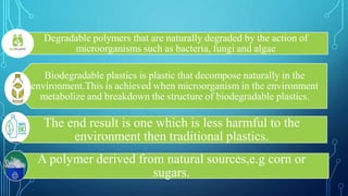 Degradable polymers that are naturally degraded by the action of
microorganisms such as bacteria, fungi and algae
Biodegradable plastics is plastic that decompose naturally in the
environment.This is achieved when microorganism in the environment
metabolize and breakdown the structure of biodegradable plastics.
The end result is one which is less harmful to the
environment then traditional plastics.
A polymer derived from natural sources,e.g corn or
sugars.
 