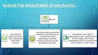 Reason
Conventional
plastic use fossil
fuels, decreasing
fossil fuels
reserves
consumers and governments
demand cleaner alternatives
to petroleum based
technologies and their
reckless production of the
greenhouse gas CO2.
Bio-plastics also offer an
opportunity to get a double return
for the energy used in their
manufacture-first as a useful item
and secondly as a fuel source.
 