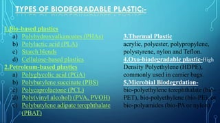 1.Bio-based plastics
a) Polyhydroxyalkanoates (PHAs)
b) Polylactic acid (PLA)
c) Starch blends
d) Cellulose-based plastics
2.Petroleum-based plastics
a) Polyglycolic acid (PGA)
b) Polybutylene succinate (PBS)
c) Polycaprolactone (PCL)
d) Poly(vinyl alcohol) (PVA, PVOH)
e) Polybutylene adipate terephthalate
(PBAT)
3.Thermal Plastic
acrylic, polyester, polypropylene,
polystyrene, nylon and Teflon.
4.Oxo-biodegradable plastic-High
Density Polyethylene (HDPE),
commonly used in carrier bags.
5.Microbial Biodegrdation-
bio-polyethylene terephthalate (bio-
PET), bio-polyethylene (bio-PE), or
bio-polyamides (bio-PA or nylon).
 