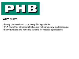 WHY PHB?
• Purely biobased and completely Biodegradable.
• PLA and other oil based plastics are not completely biodegradable.
• Biocompatible and hence is suitable for medical applications.
 