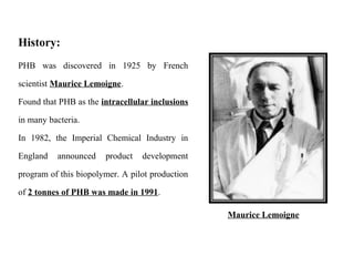 PHB was discovered in 1925 by French
scientist Maurice Lemoigne.
Found that PHB as the intracellular inclusions
in many bacteria.
In 1982, the Imperial Chemical Industry in
England announced product development
program of this biopolymer. A pilot production
of 2 tonnes of PHB was made in 1991.
History:
Maurice Lemoigne
 