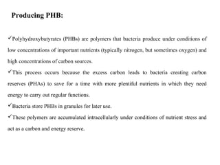 Polyhydroxybutyrates (PHBs) are polymers that bacteria produce under conditions of
low concentrations of important nutrients (typically nitrogen, but sometimes oxygen) and
high concentrations of carbon sources.
This process occurs because the excess carbon leads to bacteria creating carbon
reserves (PHAs) to save for a time with more plentiful nutrients in which they need
energy to carry out regular functions.
Bacteria store PHBs in granules for later use.
These polymers are accumulated intracellularly under conditions of nutrient stress and
act as a carbon and energy reserve.
Producing PHB:
 
